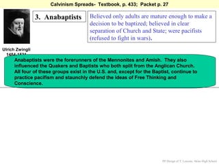 Calvinism Spreads- Textbook, p. 433; Packet p. 27

                 3. Anabaptists        Believed only adults are mature enough to make a
                                       decision to be baptized; believed in clear
                                       separation of Church and State; were pacifists
                                       (refused to fight in wars).
Ulrich Zwingli
  1484-1531
     Anabaptists were the forerunners of the Mennonites and Amish. They also
     influenced the Quakers and Baptists who both split from the Anglican Church.
     All four of these groups exist in the U.S. and, except for the Baptist, continue to
     practice pacifism and staunchly defend the ideas of Free Thinking and
     Conscience.




                                                                        PP Design of T. Loessin; Akins High School
 