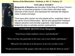 Women of the Reformation- Textbook, p. 434 - 5; Packet p. 27

                                   NOTABLE WOMEN
           Marguerite of Navarre was the sister of the King of France, Francis I.
           She was an important protector of John Calvin and other early
           reformers of the church, she expressed her intensely felt religious
           views in poetry and plays.

           There were other women too who played active, outspoken roles in
           the call for Church Reformation. But as time passed the Protestant
           religions became more formally organized, male leaders narrowly
           limited the roles or activities women could perform.

                 FAVORITE QUOTES from Marguerite

           “God always helps madmen, lovers, and drunkards.”

 “When one has one good day in the year, one is not wholly unfortunate.”

      “Blessed is he who has it in his power to do evil, yet does it not.”

“People pretend not to like grapes when they are too high for them to reach.”

                                                              PP Design of T. Loessin; Akins High School
 
