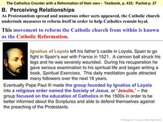 The Catholics Counter with a Reformation of their own - Textbook, p. 435; Packet p. 27

B. Perceiving Relationships
As Protestantism spread and numerous other sects appeared, the Catholic church
undertook measures to reform itself in order to help Catholics remain loyal.

This movement to reform the Catholic church from within is known
as the Catholic Reformation.

              Ignatius of Loyola left his father’s castle in Loyola, Spain to go
              fight in Spain’s war with France in 1521. A cannon ball struck his
              legs and he was severely wounded. During his recuperation he
              gave serious examination to his spiritual life and began writing a
              book, Spiritual Exercises. This daily meditation guide attracted
              many followers over the next 18 years.
Eventually Pope Paul III made the group founded by Ignatius of Loyola
into a religious order named the Society of Jesus, or “Jesuits,” – the
group focused on the education of Catholics in the 1500s in order to be
better informed about the Scriptures and able to defend themselves against
the preaching of the Protestants.

                                                                   PP Design of T. Loessin; Akins High School
 