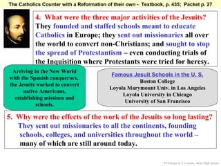 The Catholics Counter with a Reformation of their own - Textbook, p. 435; Packet p. 27

           4. What were the three major activities of the Jesuits?
           They founded and staffed schools meant to educate
           Catholics in Europe; they sent out missionaries all over
           the world to convert non-Christians; and sought to stop
           the spread of Protestantism – even conducting trials of
           the Inquisition where Protestants were tried for heresy.
 Arriving in the New World
                                           Famous Jesuit Schools in the U. S.
with the Spanish conquerors,
                                                      Boston College
the Jesuits worked to convert
                                          Loyola Marymount Univ. in Los Angeles
      native Americans,
                                               Loyola University in Chicago
  establishing missions and
                                                University of San Francisco
            schools.

5. Why were the effects of the work of the Jesuits so long lasting?
   They sent out missionaries to all the continents, founding
   schools, colleges, and universities throughout the world –
   many of which are still around today.

                                                                 PP Design of T. Loessin; Akins High School
 