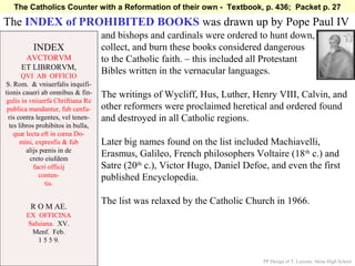 The Catholics Counter with a Reformation of their own - Textbook, p. 436; Packet p. 27

The INDEX of PROHIBITED BOOKS was drawn up by Pope Paul IV
                                    and bishops and cardinals were ordered to hunt down,
          INDEX                     collect, and burn these books considered dangerous
       AVCTORVM                     to the Catholic faith. – this included all Protestant
      ET LIBRORVM,
       QVI AB OFFICIO
                                    Bibles written in the vernacular languages.
S. Rom. & vniuerfalis inquifi-
tionis caueri ab omnibus & fin-     The writings of Wycliff, Hus, Luther, Henry VIII, Calvin, and
 gulis in vniuerfa Chriftiana Re
 publica mandantur, fub cenfu-      other reformers were proclaimed heretical and ordered found
 ris contra legentes, vel tenen-    and destroyed in all Catholic regions.
  tes libros prohibitos in bulla,
    quæ lecta eft in cœna Do-
      mini, expresfis & fub         Later big names found on the list included Machiavelli,
         alijs pœnis in de
           creto eiufdem
                                    Erasmus, Galileo, French philosophers Voltaire (18 th c.) and
            facri officij           Satre (20th c.), Victor Hugo, Daniel Defoe, and even the first
              conten-               published Encyclopedia.
                 tis.

                                    The list was relaxed by the Catholic Church in 1966.
         R O M AE.
        EX OFFICINA
        Saluiana. XV.
         Menf. Feb.
           1 5 5 9.


                                                                              PP Design of T. Loessin; Akins High School
 