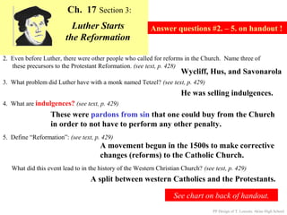 Ch. 17 Section 3:
                          Luther Starts                   Answer questions #2. – 5. on handout !
                        the Reformation

2. Even before Luther, there were other people who called for reforms in the Church. Name three of
   these precursors to the Protestant Reformation. (see text, p. 428)
                                                                      Wycliff, Hus, and Savonarola
3. What problem did Luther have with a monk named Tetzel? (see text, p. 429)
                                                                      He was selling indulgences.
4. What are indulgences? (see text, p. 429)
                  These were pardons from sin that one could buy from the Church
                  in order to not have to perform any other penalty.
5. Define “Reformation”: (see text, p. 429)
                                      A movement begun in the 1500s to make corrective
                                      changes (reforms) to the Catholic Church.
   What did this event lead to in the history of the Western Christian Church? (see text, p. 429)
                                  A split between western Catholics and the Protestants.

                                                                   See chart on back of handout.
                                                                                   PP Design of T. Loessin; Akins High School
 