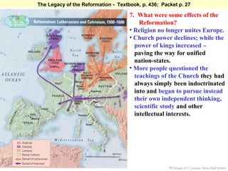 The Legacy of the Reformation - Textbook, p. 436; Packet p. 27

                                     7. What were some effects of the
                                         Reformation?
                                     • Religion no longer unites Europe.
                                     • Church power declines; while the
                                       power of kings increased –
                                       paving the way for unified
                                       nation-states.
                                     • More people questioned the
                                       teachings of the Church they had
                                       always simply been indoctrinated
                                       into and began to pursue instead
                                       their own independent thinking,
                                       scientific study and other
                                       intellectual interests.




                                                     PP Design of T. Loessin; Akins High School
 