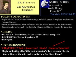 Ch. 17 Section 4:              AKINS HIGH SCHOOL
                                                     Mr. Loessin’s
                  The Reformation
                                                     World History
                      Continues
                                                      Room 167
                                                       Tutorials: T-F 8:20-8:50
TODAY’S OBJECTIVES:
• Explain John Calvin’s Protestant teachings and their spread throughout northern and
  western Europe.
• Describe the beliefs of other Reformers and the role of women in the Reformation.
• Trace the reforms begun by the Catholic Church itself in it’s Counter-Reformation.

AGENDA:
• WARM-UP – Read History Makers “John Calvin,” Text p. 433
• DISCUSSION of Section 4, packet p. 27
• Daily Quiz

NEXT ASSIGNMENT:
• CHAPTER 17 Test is tomorrow! Study! Come to Tutorials!
• Begin collecting all of this past semester’s Test Answer Sheets.
  You will need them in order to Review for Final Exam!
 