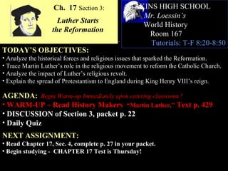 Ch. 17 Section 3:               AKINS HIGH SCHOOL
                                                     Mr. Loessin’s
                     Luther Starts
                                                     World History
                   the Reformation
                                                      Room 167
                                                       Tutorials: T-F 8:20-8:50
TODAY’S OBJECTIVES:
• Analyze the historical forces and religious issues that sparked the Reformation.
• Trace Martin Luther’s role in the religious movement to reform the Catholic Church.
• Analyze the impact of Luther’s religious revolt.
• Explain the spread of Protestantism to England during King Henry VIII’s reign.

AGENDA: Begin Warm-up Immediately upon entering classroom !
• WARM-UP – Read History Makers “Martin Luther,” Text p. 429
• DISCUSSION of Section 3, packet p. 22
• Daily Quiz
NEXT ASSIGNMENT:
• Read Chapter 17, Sec. 4, complete p. 27 in your packet.
• Begin studying - CHAPTER 17 Test is Thursday!
 