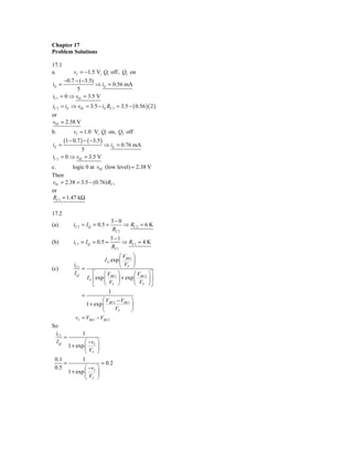 Chapter 17
Problem Solutions

17.1
a.       vI = −1.5 Vi Q1 off , Q2 on
     −0.7 − (−3.5)
iE =               ⇒ iE = 0.56 mA
           5
iC1 = 0 ⇒ v01 = 3.5 V
iC 2 = iE ⇒ v02 = 3.5 − iE RC 2 = 3.5 − ( 0.56 )( 2 )
or
v02 = 2.38 V
b.           vI = 1.0 Vi Q1 on, Q2 off
        (1 − 0.7 ) − ( −3.5)
iE =                           ⇒ iE = 0.76 mA
                5
iC 2   = 0 ⇒ v02 = 3.5 V
c.       logic 0 at v02 (low level) = 2.38 V
Then
v01 = 2.38 = 3.5 − (0.76) RC1
or
RC1 = 1.47 kΩ

17.2
                                  3−0
(a)          iC 2 = I Q = 0.5 =        ⇒ RC 2 = 6 K
                                  RC 2
                                  3 −1
(b)          iC1 = I Q = 0.5 =         ⇒ RC1 = 4 K
                                  RC1
                                     ⎛V ⎞
                             I S exp ⎜ BE1 ⎟
(c)
             iC1
                 =                   ⎝ VT ⎠
             IQ        ⎡     ⎛V ⎞          ⎛ V ⎞⎤
                   I S ⎢ exp ⎜ BE1 ⎟ + exp ⎜ BE 2 ⎟ ⎥
                       ⎣     ⎝  VT ⎠       ⎝ VT ⎠ ⎦
                              1
                 =
                           ⎛ VBE 2 − VBE1 ⎞
                   1 + exp ⎜              ⎟
                           ⎝      VT      ⎠
              vI = VBE1 − VBE 2
So
 iC1          1
     =
 IQ            ⎛ −v ⎞
       1 + exp ⎜ I ⎟
               ⎝ VT ⎠
 0.1          1
     =                = 0.2
 0.5           ⎛ −v ⎞
       1 + exp ⎜ I ⎟
               ⎝ VT ⎠
 