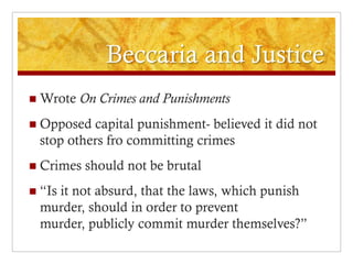 Beccaria and Justice
   Wrote On Crimes and Punishments
   Opposed capital punishment- believed it did not
    stop others fro committing crimes
   Crimes should not be brutal
   “Is it not absurd, that the laws, which punish
    murder, should in order to prevent
    murder, publicly commit murder themselves?”
 