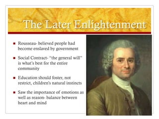The Later Enlightenment
   Rousseau- believed people had
    become enslaved by government

   Social Contract- “the general will”
    is what’s best for the entire
    community

   Education should foster, not
    restrict, children’s natural instincts

   Saw the importance of emotions as
    well as reason- balance between
    heart and mind
 