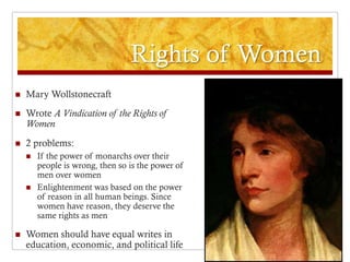 Rights of Women
   Mary Wollstonecraft
   Wrote A Vindication of the Rights of
    Women
   2 problems:
       If the power of monarchs over their
        people is wrong, then so is the power of
        men over women
       Enlightenment was based on the power
        of reason in all human beings. Since
        women have reason, they deserve the
        same rights as men

   Women should have equal writes in
    education, economic, and political life
 