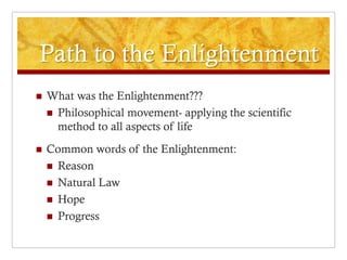 Path to the Enlightenment
   What was the Enlightenment???
     Philosophical movement- applying the scientific
      method to all aspects of life
   Common words of the Enlightenment:
     Reason
     Natural Law
     Hope
     Progress
 