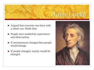 John Locke
   Argued that everyone was born with
    a tabula rasa- blank slate

   People were molded by experiences
    and observations

   If environments changed then people
    would change.

   If people changed, society would be
    changed.
 