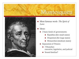 Montesquieu
   Most famous work- The Spirit of
    Laws

   Ideas:
       3 basic kinds of governments:
               Republics (for small states)
               Despotism (for large states)
               Monarchies (medium states)
       Separation of Powers:
           3 Branches:
            executive, legislative, and judicial
           Sound familiar?
 