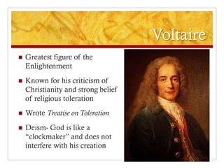 Voltaire
   Greatest figure of the
    Enlightenment
   Known for his criticism of
    Christianity and strong belief
    of religious toleration
   Wrote Treatise on Toleration
   Deism- God is like a
    “clockmaker” and does not
    interfere with his creation
 