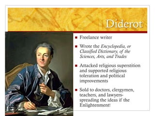 Diderot
   Freelance writer
   Wrote the Encyclopedia, or
    Classified Dictionary, of the
    Sciences, Arts, and Trades
   Attacked religious superstition
    and supported religious
    toleration and political
    improvements
   Sold to doctors, clergymen,
    teachers, and lawyers-
    spreading the ideas if the
    Enlightenment!
 