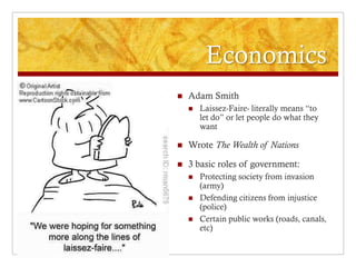 Economics
   Adam Smith
       Laissez-Faire- literally means “to
        let do” or let people do what they
        want

   Wrote The Wealth of Nations

   3 basic roles of government:
       Protecting society from invasion
        (army)
       Defending citizens from injustice
        (police)
       Certain public works (roads, canals,
        etc)
 