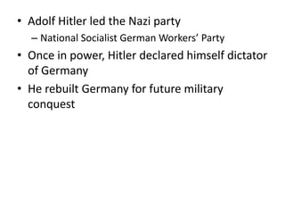 • Adolf Hitler led the Nazi party
– National Socialist German Workers’ Party
• Once in power, Hitler declared himself dictator
of Germany
• He rebuilt Germany for future military
conquest
 