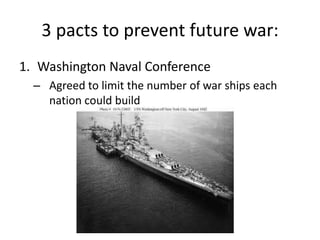 3 pacts to prevent future war:
1. Washington Naval Conference
– Agreed to limit the number of war ships each
nation could build
 