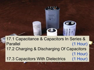 Topic --- Capacitor & Dielectrics
17.1 Capacitance & Capacitors In Series &
Parallel (1 Hour)
17.2 Charging & Discharging Of Capacitors
(1 Hour)
17.3 Capacitors With Dielectrics (1 Hour)
 
