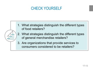 17-13
CHECK YOURSELF
1. What strategies distinguish the different types
of food retailers?
2. What strategies distinguish the different types
of general merchandise retailers?
3. Are organizations that provide services to
consumers considered to be retailers?
 