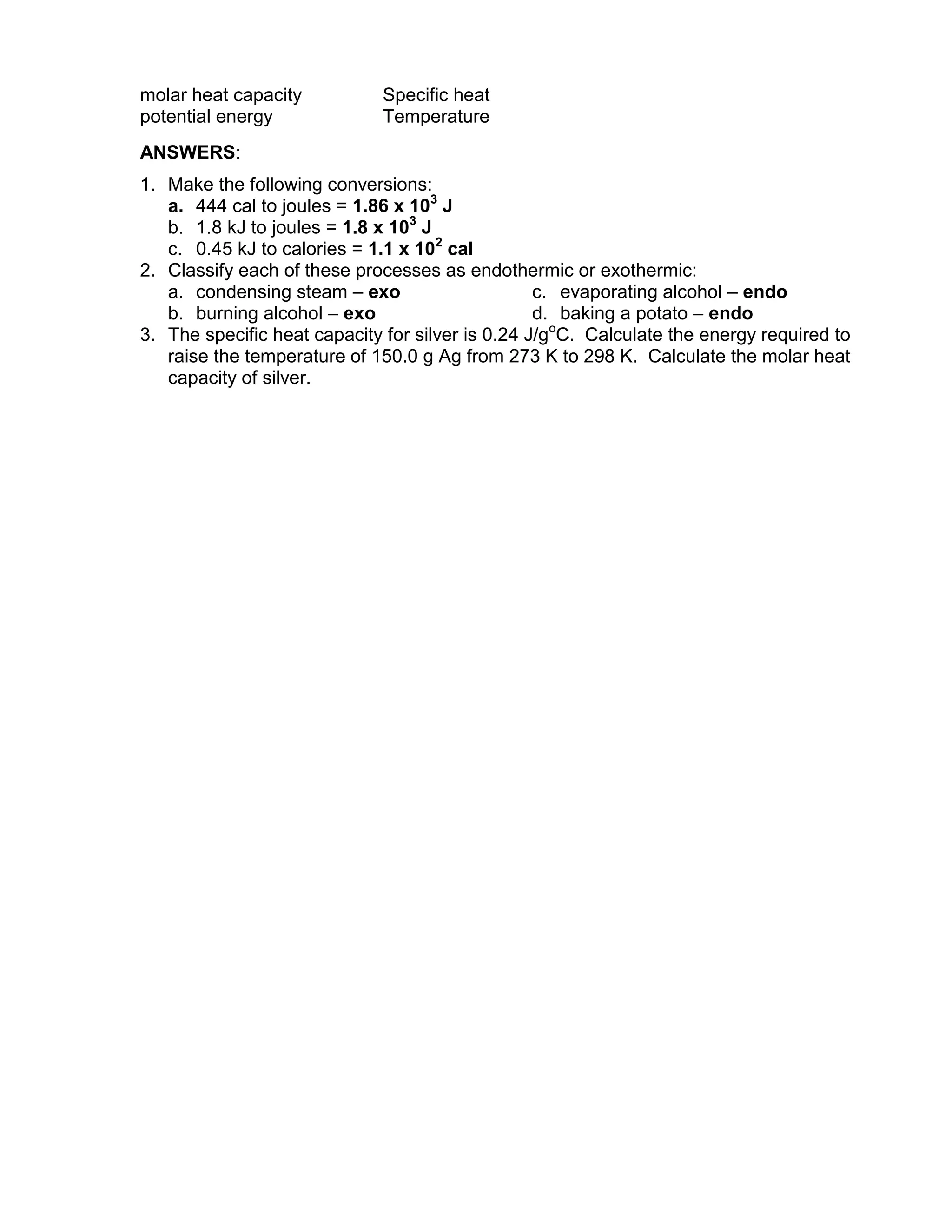molar heat capacity           Specific heat
potential energy              Temperature
ANSWERS:
1. Make the following conversions:
   a. 444 cal to joules = 1.86 x 103 J
   b. 1.8 kJ to joules = 1.8 x 103 J
   c. 0.45 kJ to calories = 1.1 x 102 cal
2. Classify each of these processes as endothermic or exothermic:
   a. condensing steam – exo                      c. evaporating alcohol – endo
   b. burning alcohol – exo                       d. baking a potato – endo
3. The specific heat capacity for silver is 0.24 J/goC. Calculate the energy required to
   raise the temperature of 150.0 g Ag from 273 K to 298 K. Calculate the molar heat
   capacity of silver.
 