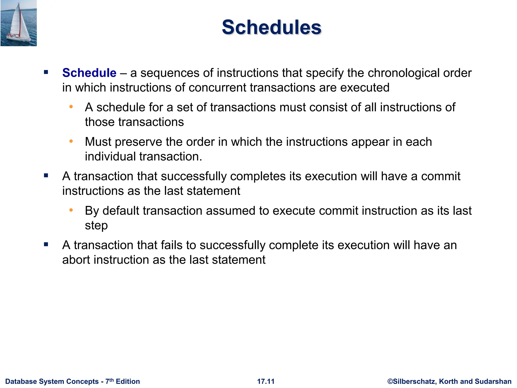 ©Silberschatz, Korth and Sudarshan
17.11
Database System Concepts - 7th Edition
Schedules
 Schedule – a sequences of instructions that specify the chronological order
in which instructions of concurrent transactions are executed
• A schedule for a set of transactions must consist of all instructions of
those transactions
• Must preserve the order in which the instructions appear in each
individual transaction.
 A transaction that successfully completes its execution will have a commit
instructions as the last statement
• By default transaction assumed to execute commit instruction as its last
step
 A transaction that fails to successfully complete its execution will have an
abort instruction as the last statement
 