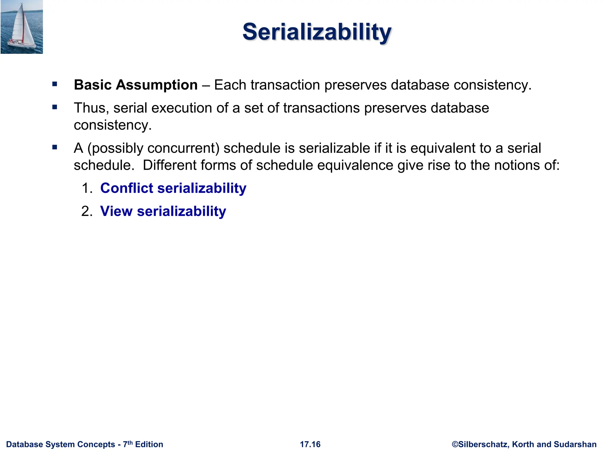 ©Silberschatz, Korth and Sudarshan
17.16
Database System Concepts - 7th Edition
Serializability
 Basic Assumption – Each transaction preserves database consistency.
 Thus, serial execution of a set of transactions preserves database
consistency.
 A (possibly concurrent) schedule is serializable if it is equivalent to a serial
schedule. Different forms of schedule equivalence give rise to the notions of:
1. Conflict serializability
2. View serializability
 