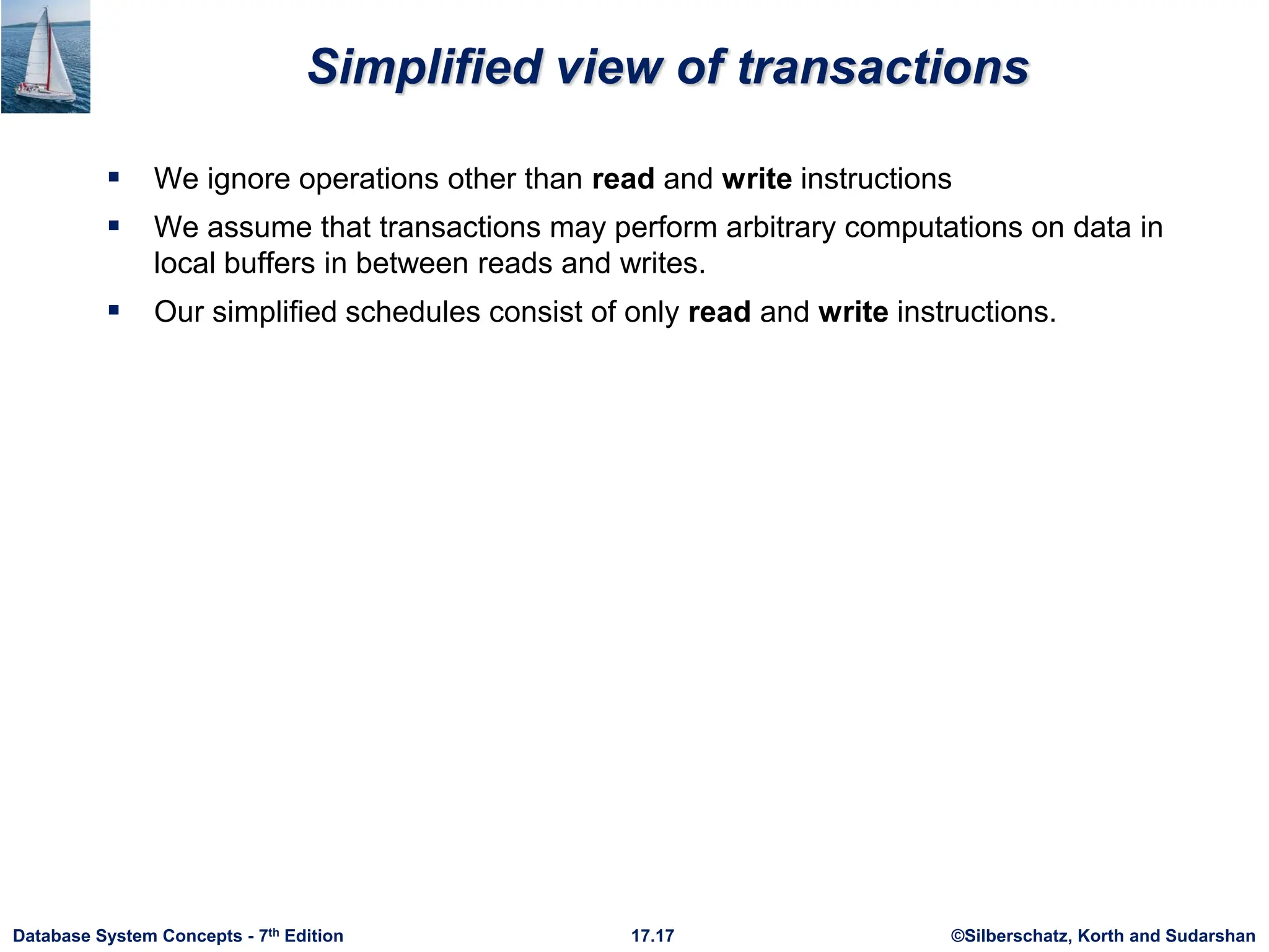©Silberschatz, Korth and Sudarshan
17.17
Database System Concepts - 7th Edition
Simplified view of transactions
 We ignore operations other than read and write instructions
 We assume that transactions may perform arbitrary computations on data in
local buffers in between reads and writes.
 Our simplified schedules consist of only read and write instructions.
 