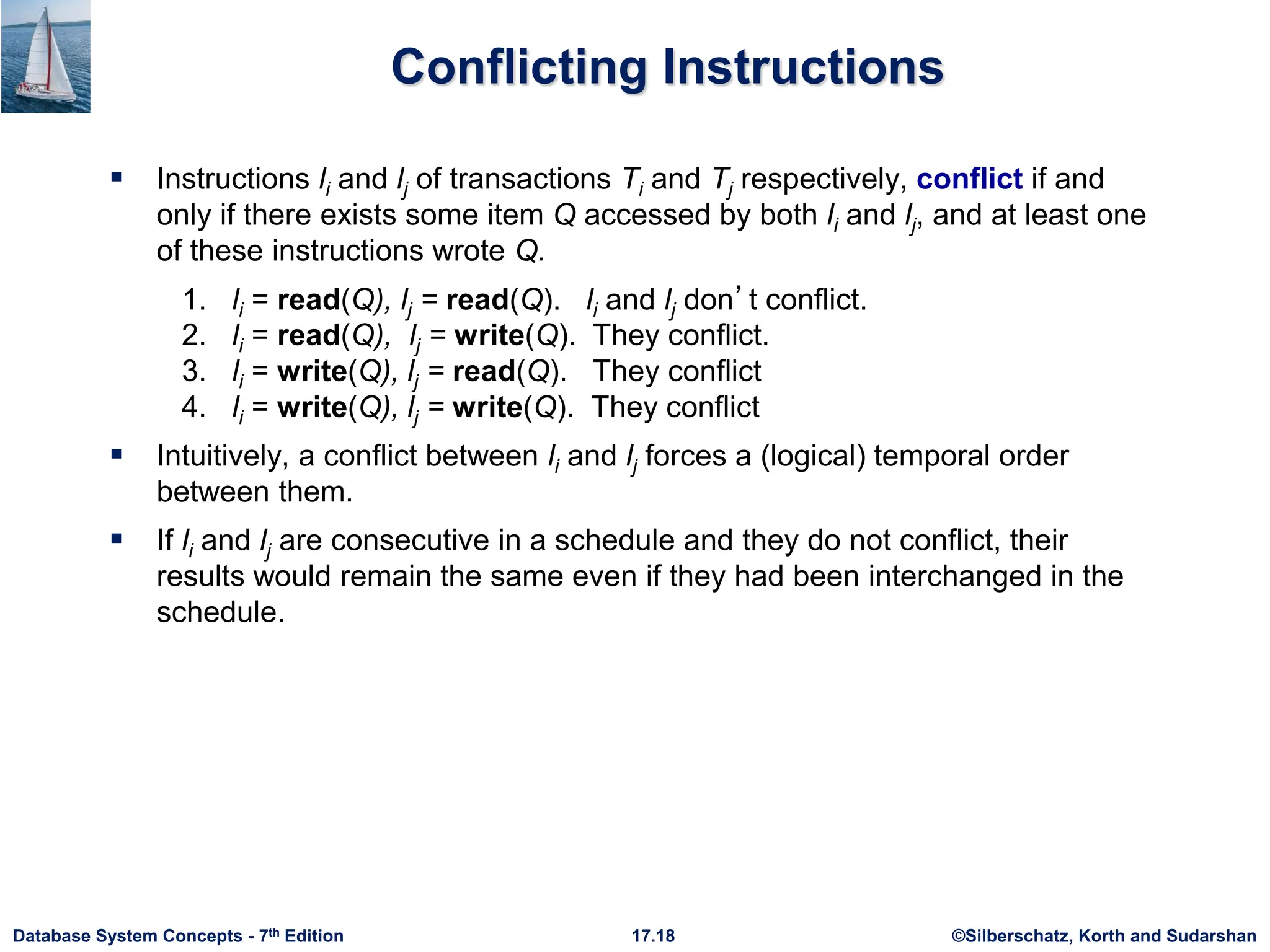 ©Silberschatz, Korth and Sudarshan
17.18
Database System Concepts - 7th Edition
Conflicting Instructions
 Instructions li and lj of transactions Ti and Tj respectively, conflict if and
only if there exists some item Q accessed by both li and lj, and at least one
of these instructions wrote Q.
1. li = read(Q), lj = read(Q). li and lj don’t conflict.
2. li = read(Q), lj = write(Q). They conflict.
3. li = write(Q), lj = read(Q). They conflict
4. li = write(Q), lj = write(Q). They conflict
 Intuitively, a conflict between li and lj forces a (logical) temporal order
between them.
 If li and lj are consecutive in a schedule and they do not conflict, their
results would remain the same even if they had been interchanged in the
schedule.
 
