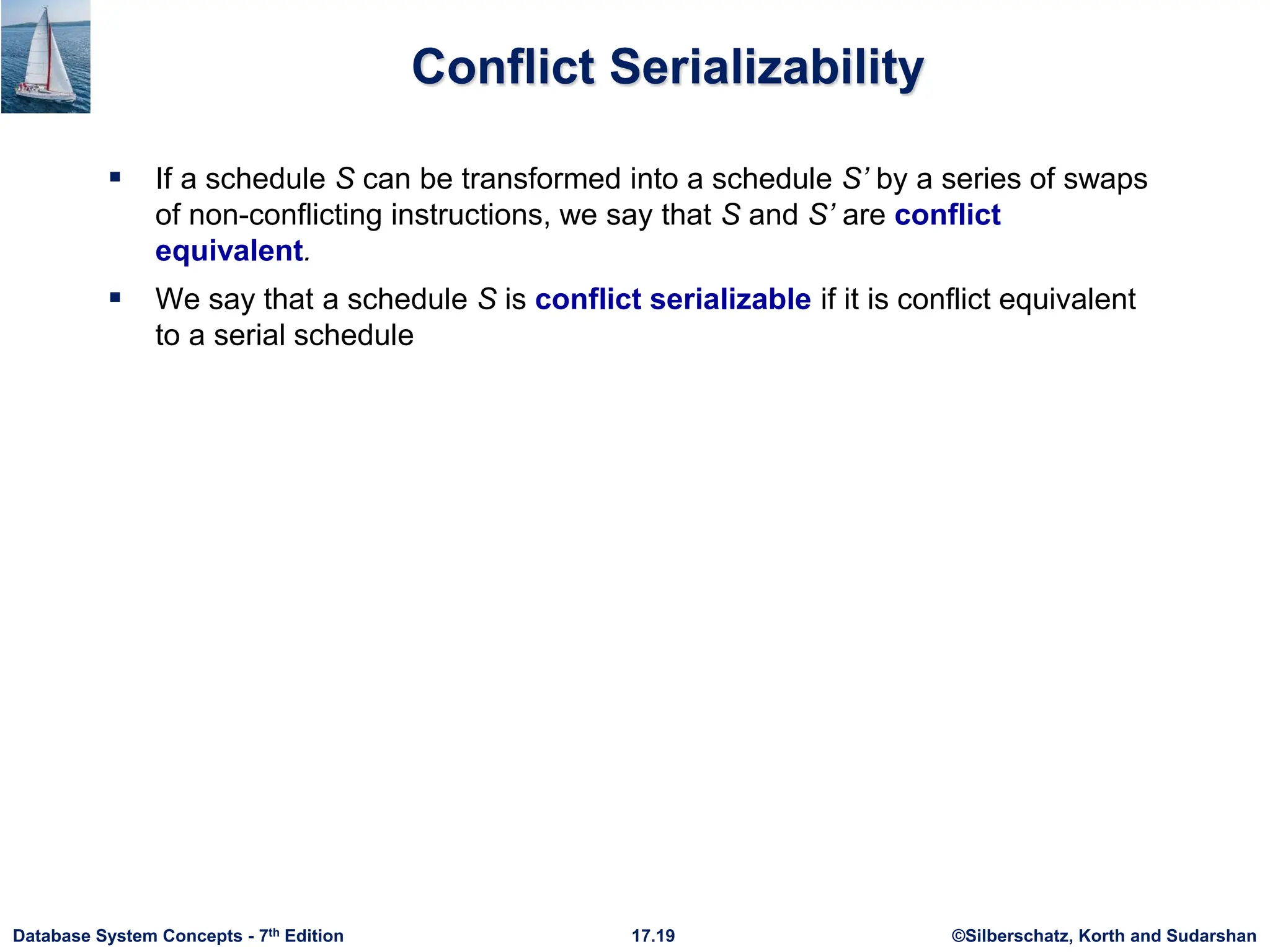 ©Silberschatz, Korth and Sudarshan
17.19
Database System Concepts - 7th Edition
Conflict Serializability
 If a schedule S can be transformed into a schedule S’ by a series of swaps
of non-conflicting instructions, we say that S and S’ are conflict
equivalent.
 We say that a schedule S is conflict serializable if it is conflict equivalent
to a serial schedule
 