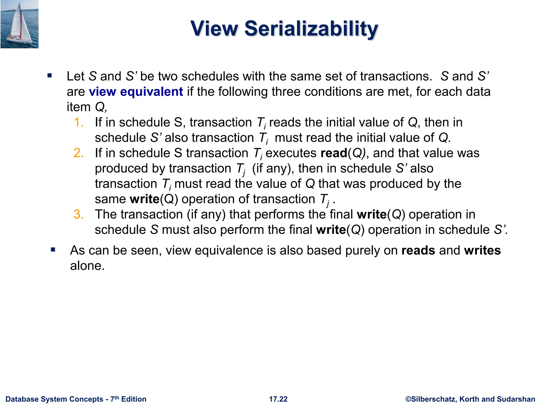 ©Silberschatz, Korth and Sudarshan
17.22
Database System Concepts - 7th Edition
View Serializability
 Let S and S’ be two schedules with the same set of transactions. S and S’
are view equivalent if the following three conditions are met, for each data
item Q,
1. If in schedule S, transaction Ti reads the initial value of Q, then in
schedule S’ also transaction Ti must read the initial value of Q.
2. If in schedule S transaction Ti executes read(Q), and that value was
produced by transaction Tj (if any), then in schedule S’ also
transaction Ti must read the value of Q that was produced by the
same write(Q) operation of transaction Tj .
3. The transaction (if any) that performs the final write(Q) operation in
schedule S must also perform the final write(Q) operation in schedule S’.
 As can be seen, view equivalence is also based purely on reads and writes
alone.
 