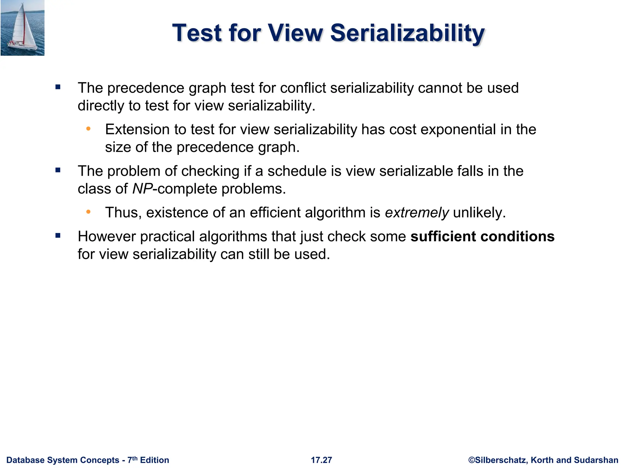 ©Silberschatz, Korth and Sudarshan
17.27
Database System Concepts - 7th Edition
Test for View Serializability
 The precedence graph test for conflict serializability cannot be used
directly to test for view serializability.
• Extension to test for view serializability has cost exponential in the
size of the precedence graph.
 The problem of checking if a schedule is view serializable falls in the
class of NP-complete problems.
• Thus, existence of an efficient algorithm is extremely unlikely.
 However practical algorithms that just check some sufficient conditions
for view serializability can still be used.
 