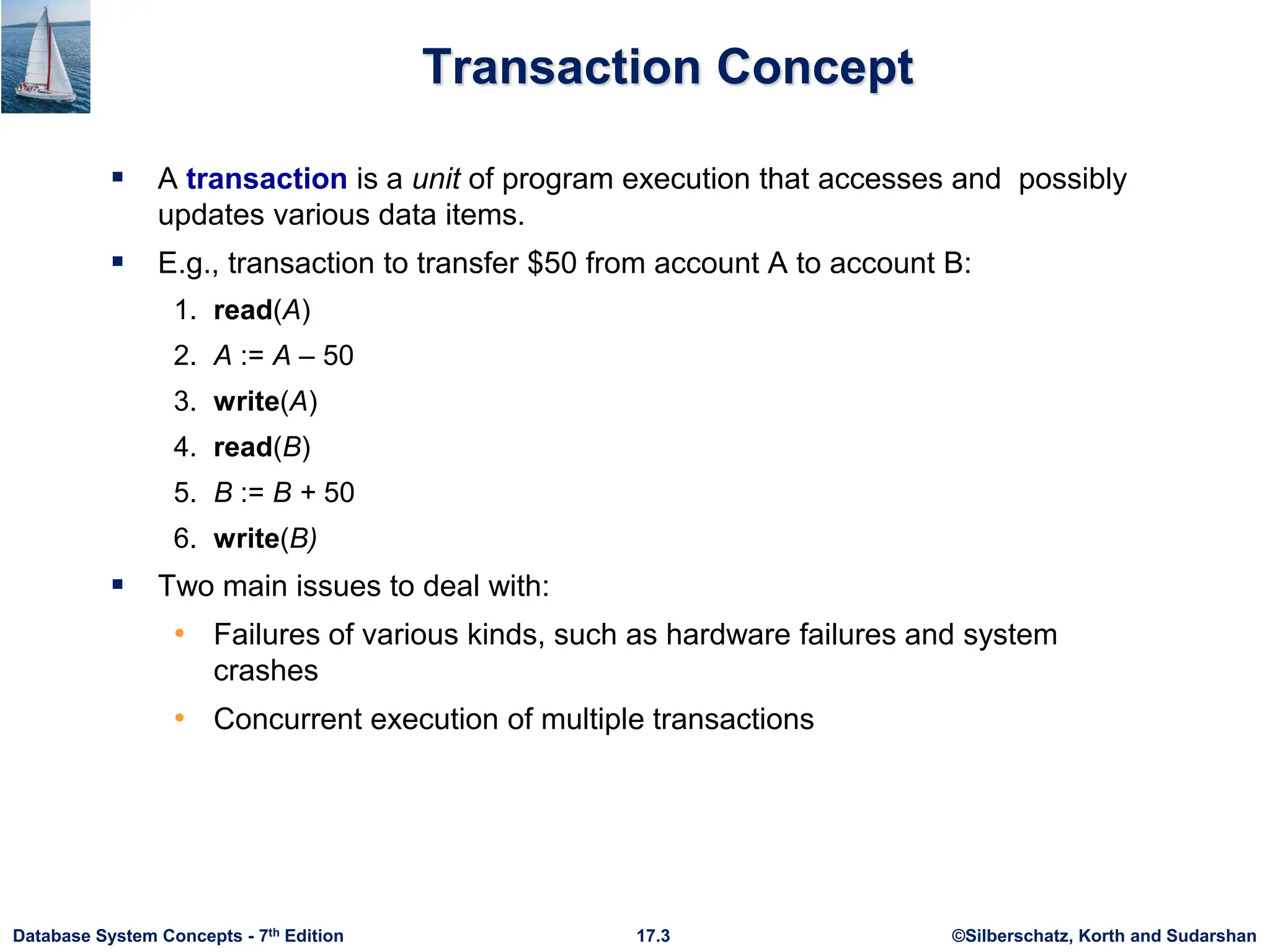 ©Silberschatz, Korth and Sudarshan
17.3
Database System Concepts - 7th Edition
Transaction Concept
 A transaction is a unit of program execution that accesses and possibly
updates various data items.
 E.g., transaction to transfer $50 from account A to account B:
1. read(A)
2. A := A – 50
3. write(A)
4. read(B)
5. B := B + 50
6. write(B)
 Two main issues to deal with:
• Failures of various kinds, such as hardware failures and system
crashes
• Concurrent execution of multiple transactions
 