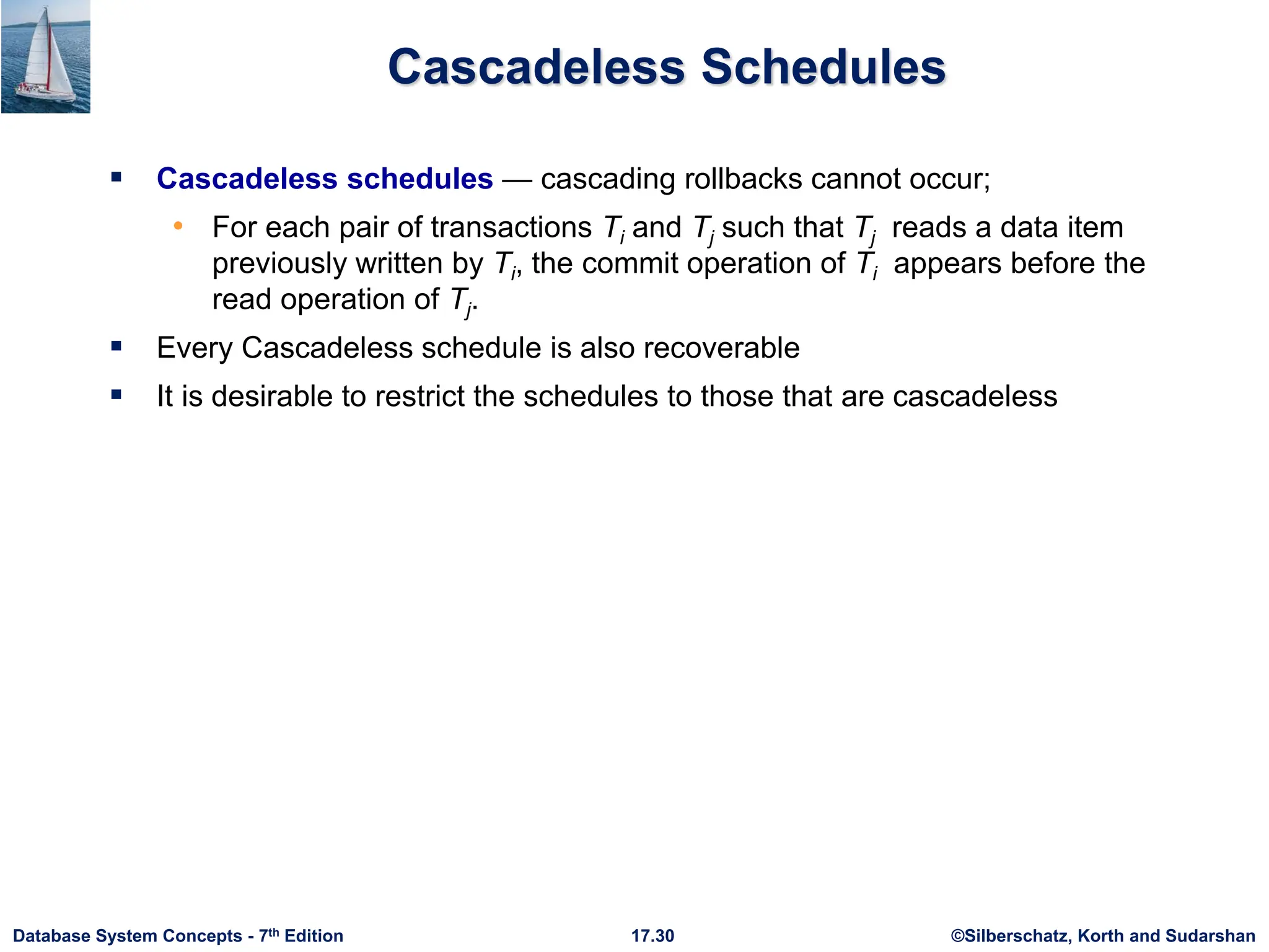 ©Silberschatz, Korth and Sudarshan
17.30
Database System Concepts - 7th Edition
Cascadeless Schedules
 Cascadeless schedules — cascading rollbacks cannot occur;
• For each pair of transactions Ti and Tj such that Tj reads a data item
previously written by Ti, the commit operation of Ti appears before the
read operation of Tj.
 Every Cascadeless schedule is also recoverable
 It is desirable to restrict the schedules to those that are cascadeless
 