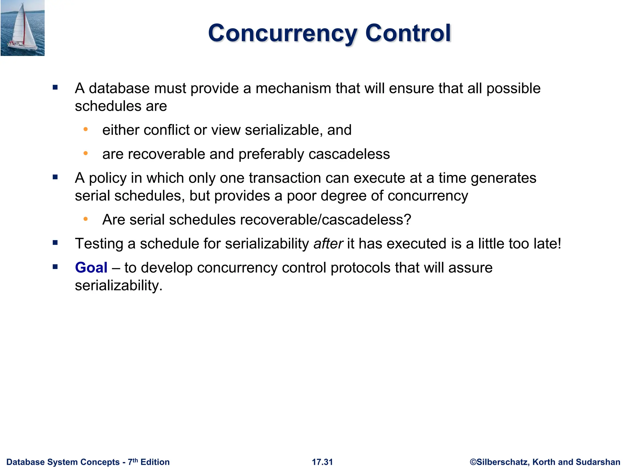 ©Silberschatz, Korth and Sudarshan
17.31
Database System Concepts - 7th Edition
Concurrency Control
 A database must provide a mechanism that will ensure that all possible
schedules are
• either conflict or view serializable, and
• are recoverable and preferably cascadeless
 A policy in which only one transaction can execute at a time generates
serial schedules, but provides a poor degree of concurrency
• Are serial schedules recoverable/cascadeless?
 Testing a schedule for serializability after it has executed is a little too late!
 Goal – to develop concurrency control protocols that will assure
serializability.
 