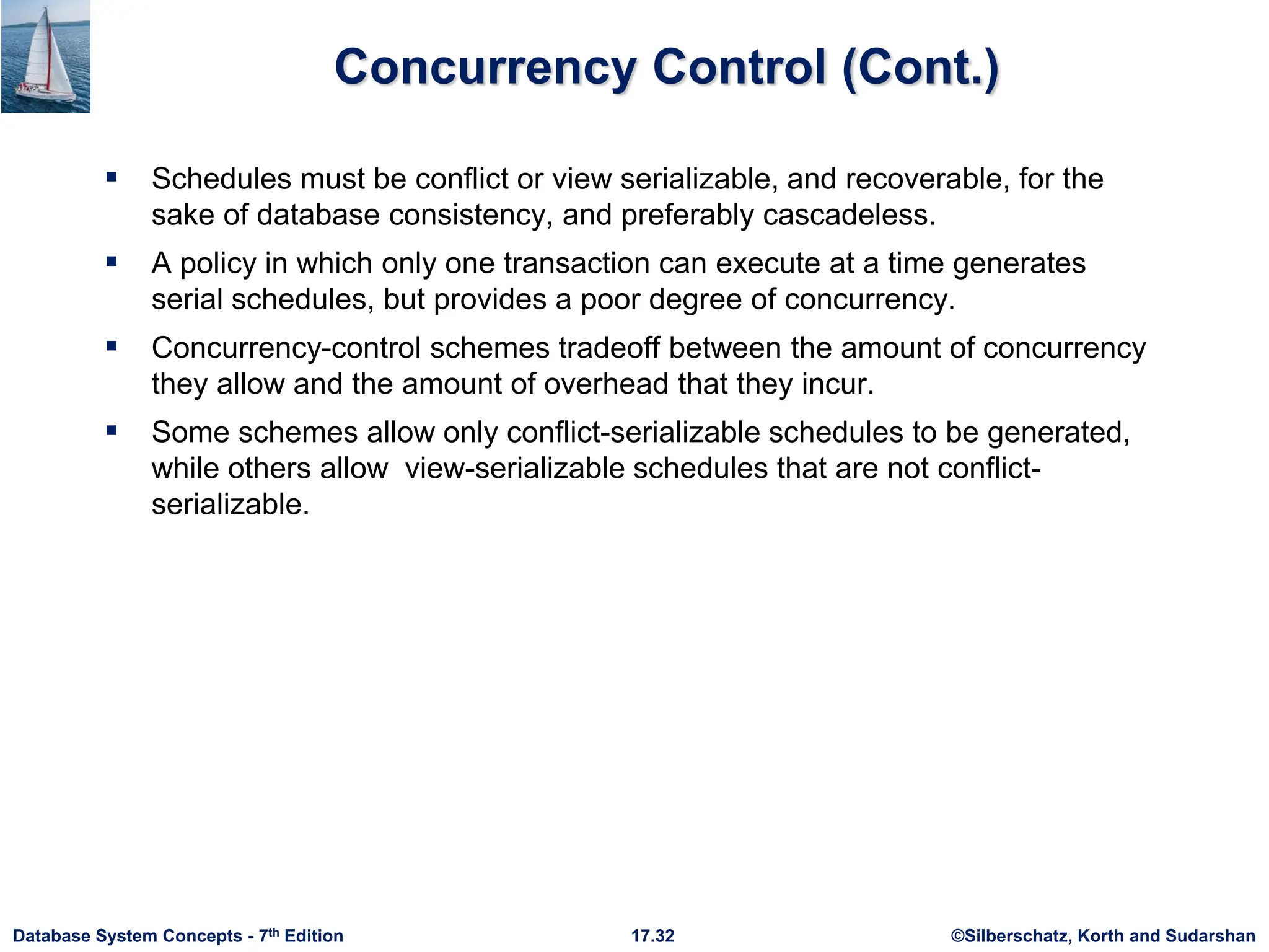 ©Silberschatz, Korth and Sudarshan
17.32
Database System Concepts - 7th Edition
Concurrency Control (Cont.)
 Schedules must be conflict or view serializable, and recoverable, for the
sake of database consistency, and preferably cascadeless.
 A policy in which only one transaction can execute at a time generates
serial schedules, but provides a poor degree of concurrency.
 Concurrency-control schemes tradeoff between the amount of concurrency
they allow and the amount of overhead that they incur.
 Some schemes allow only conflict-serializable schedules to be generated,
while others allow view-serializable schedules that are not conflict-
serializable.
 