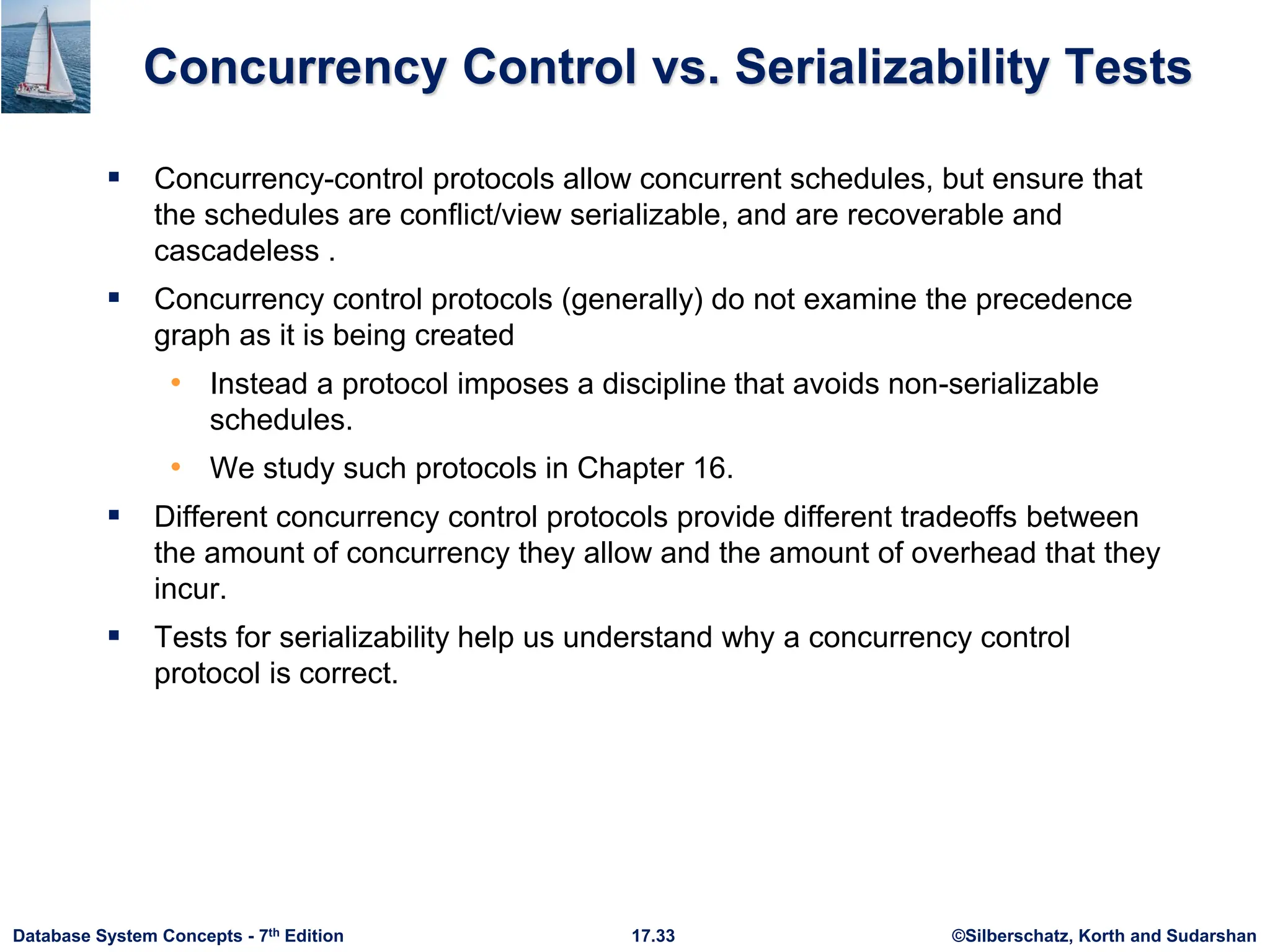 ©Silberschatz, Korth and Sudarshan
17.33
Database System Concepts - 7th Edition
Concurrency Control vs. Serializability Tests
 Concurrency-control protocols allow concurrent schedules, but ensure that
the schedules are conflict/view serializable, and are recoverable and
cascadeless .
 Concurrency control protocols (generally) do not examine the precedence
graph as it is being created
• Instead a protocol imposes a discipline that avoids non-serializable
schedules.
• We study such protocols in Chapter 16.
 Different concurrency control protocols provide different tradeoffs between
the amount of concurrency they allow and the amount of overhead that they
incur.
 Tests for serializability help us understand why a concurrency control
protocol is correct.
 