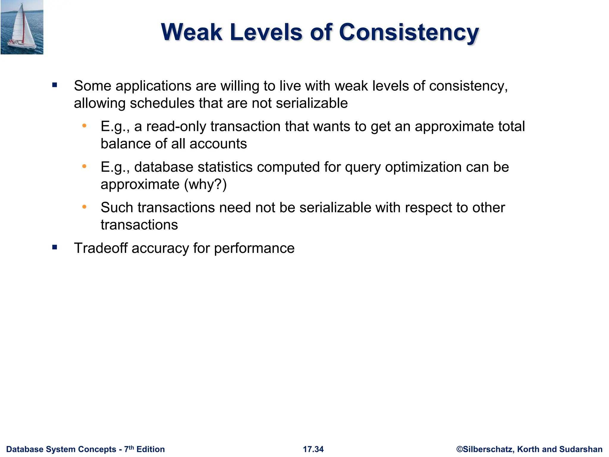 ©Silberschatz, Korth and Sudarshan
17.34
Database System Concepts - 7th Edition
Weak Levels of Consistency
 Some applications are willing to live with weak levels of consistency,
allowing schedules that are not serializable
• E.g., a read-only transaction that wants to get an approximate total
balance of all accounts
• E.g., database statistics computed for query optimization can be
approximate (why?)
• Such transactions need not be serializable with respect to other
transactions
 Tradeoff accuracy for performance
 