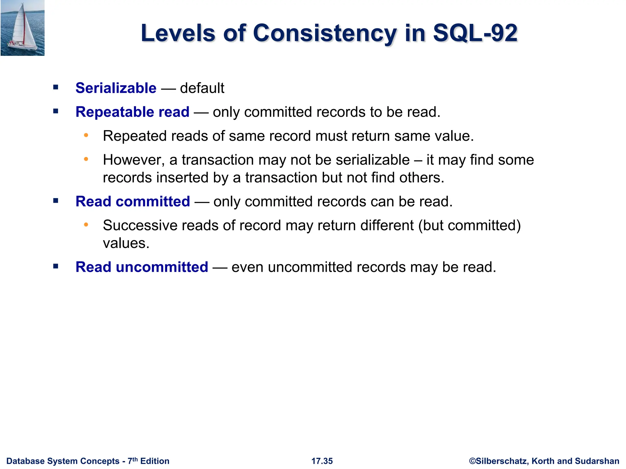 ©Silberschatz, Korth and Sudarshan
17.35
Database System Concepts - 7th Edition
Levels of Consistency in SQL-92
 Serializable — default
 Repeatable read — only committed records to be read.
• Repeated reads of same record must return same value.
• However, a transaction may not be serializable – it may find some
records inserted by a transaction but not find others.
 Read committed — only committed records can be read.
• Successive reads of record may return different (but committed)
values.
 Read uncommitted — even uncommitted records may be read.
 