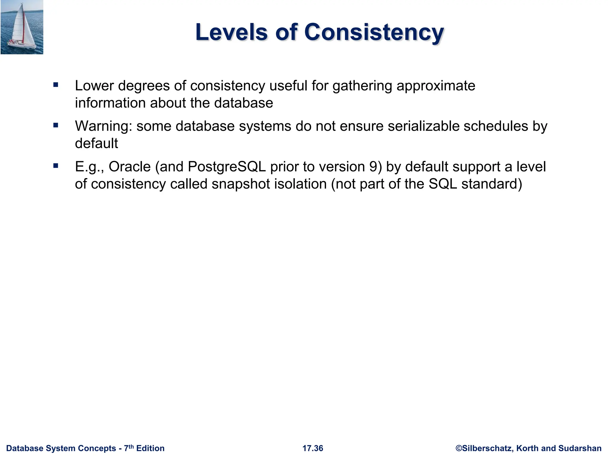 ©Silberschatz, Korth and Sudarshan
17.36
Database System Concepts - 7th Edition
Levels of Consistency
 Lower degrees of consistency useful for gathering approximate
information about the database
 Warning: some database systems do not ensure serializable schedules by
default
 E.g., Oracle (and PostgreSQL prior to version 9) by default support a level
of consistency called snapshot isolation (not part of the SQL standard)
 