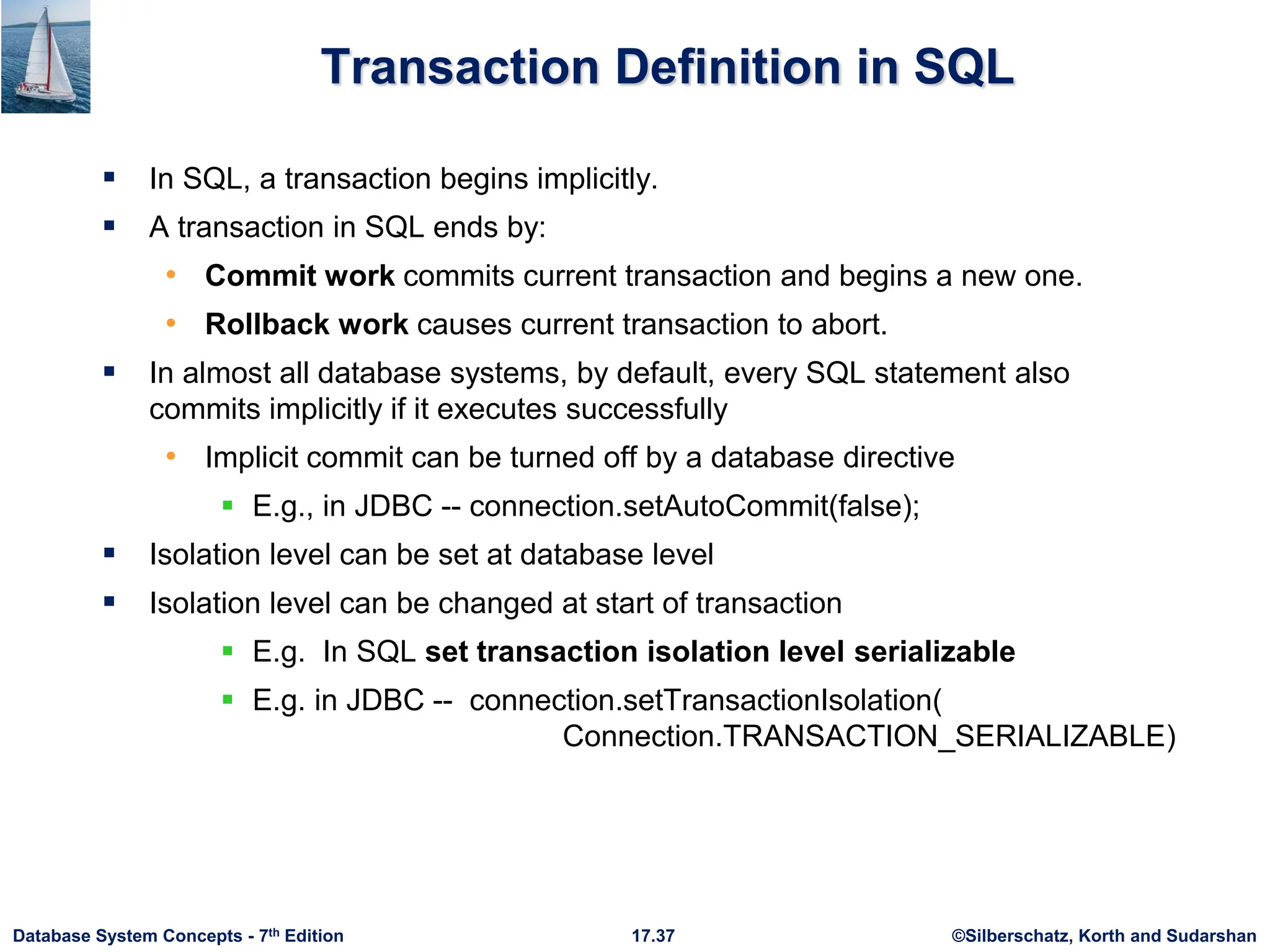 ©Silberschatz, Korth and Sudarshan
17.37
Database System Concepts - 7th Edition
Transaction Definition in SQL
 In SQL, a transaction begins implicitly.
 A transaction in SQL ends by:
• Commit work commits current transaction and begins a new one.
• Rollback work causes current transaction to abort.
 In almost all database systems, by default, every SQL statement also
commits implicitly if it executes successfully
• Implicit commit can be turned off by a database directive
 E.g., in JDBC -- connection.setAutoCommit(false);
 Isolation level can be set at database level
 Isolation level can be changed at start of transaction
 E.g. In SQL set transaction isolation level serializable
 E.g. in JDBC -- connection.setTransactionIsolation(
Connection.TRANSACTION_SERIALIZABLE)
 