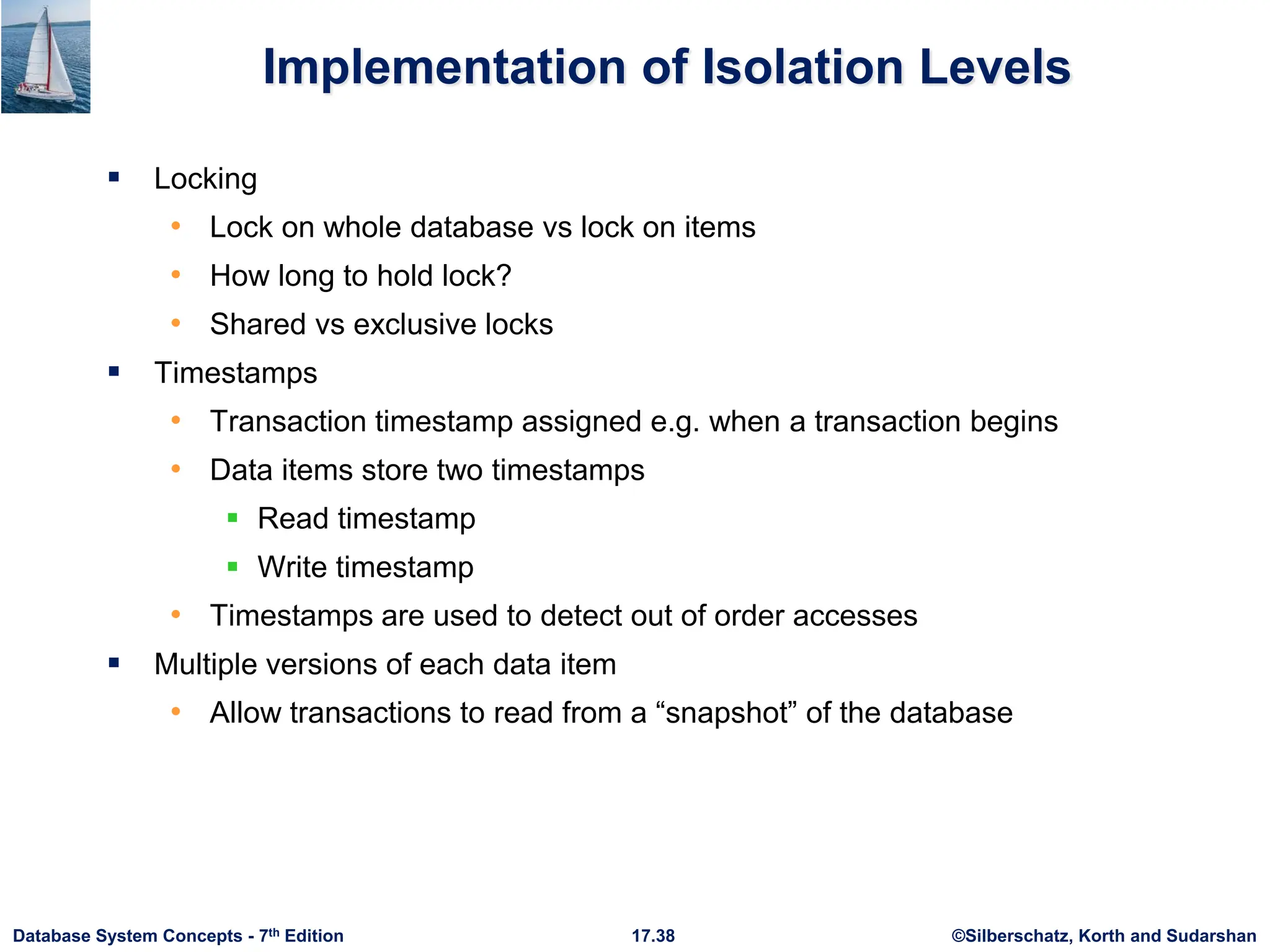 ©Silberschatz, Korth and Sudarshan
17.38
Database System Concepts - 7th Edition
Implementation of Isolation Levels
 Locking
• Lock on whole database vs lock on items
• How long to hold lock?
• Shared vs exclusive locks
 Timestamps
• Transaction timestamp assigned e.g. when a transaction begins
• Data items store two timestamps
 Read timestamp
 Write timestamp
• Timestamps are used to detect out of order accesses
 Multiple versions of each data item
• Allow transactions to read from a “snapshot” of the database
 