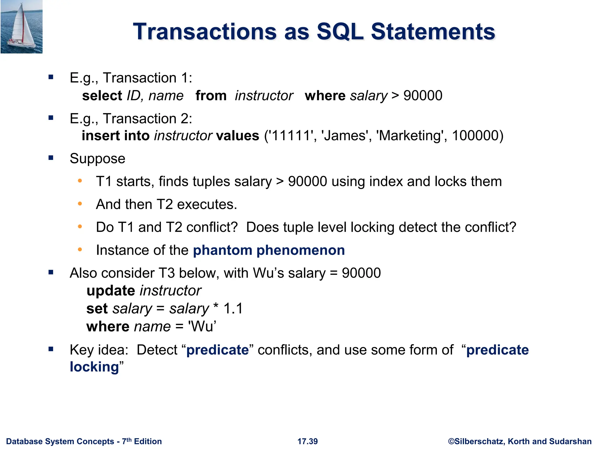 ©Silberschatz, Korth and Sudarshan
17.39
Database System Concepts - 7th Edition
Transactions as SQL Statements
 E.g., Transaction 1:
select ID, name from instructor where salary > 90000
 E.g., Transaction 2:
insert into instructor values ('11111', 'James', 'Marketing', 100000)
 Suppose
• T1 starts, finds tuples salary > 90000 using index and locks them
• And then T2 executes.
• Do T1 and T2 conflict? Does tuple level locking detect the conflict?
• Instance of the phantom phenomenon
 Also consider T3 below, with Wu’s salary = 90000
update instructor
set salary = salary * 1.1
where name = 'Wu’
 Key idea: Detect “predicate” conflicts, and use some form of “predicate
locking”
 