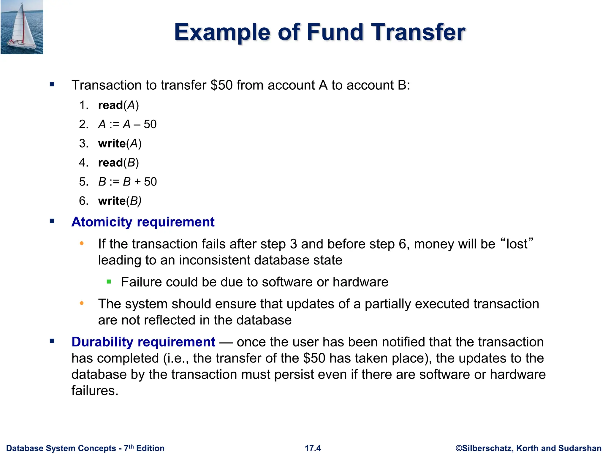©Silberschatz, Korth and Sudarshan
17.4
Database System Concepts - 7th Edition
Example of Fund Transfer
 Transaction to transfer $50 from account A to account B:
1. read(A)
2. A := A – 50
3. write(A)
4. read(B)
5. B := B + 50
6. write(B)
 Atomicity requirement
• If the transaction fails after step 3 and before step 6, money will be “lost”
leading to an inconsistent database state
 Failure could be due to software or hardware
• The system should ensure that updates of a partially executed transaction
are not reflected in the database
 Durability requirement — once the user has been notified that the transaction
has completed (i.e., the transfer of the $50 has taken place), the updates to the
database by the transaction must persist even if there are software or hardware
failures.
 