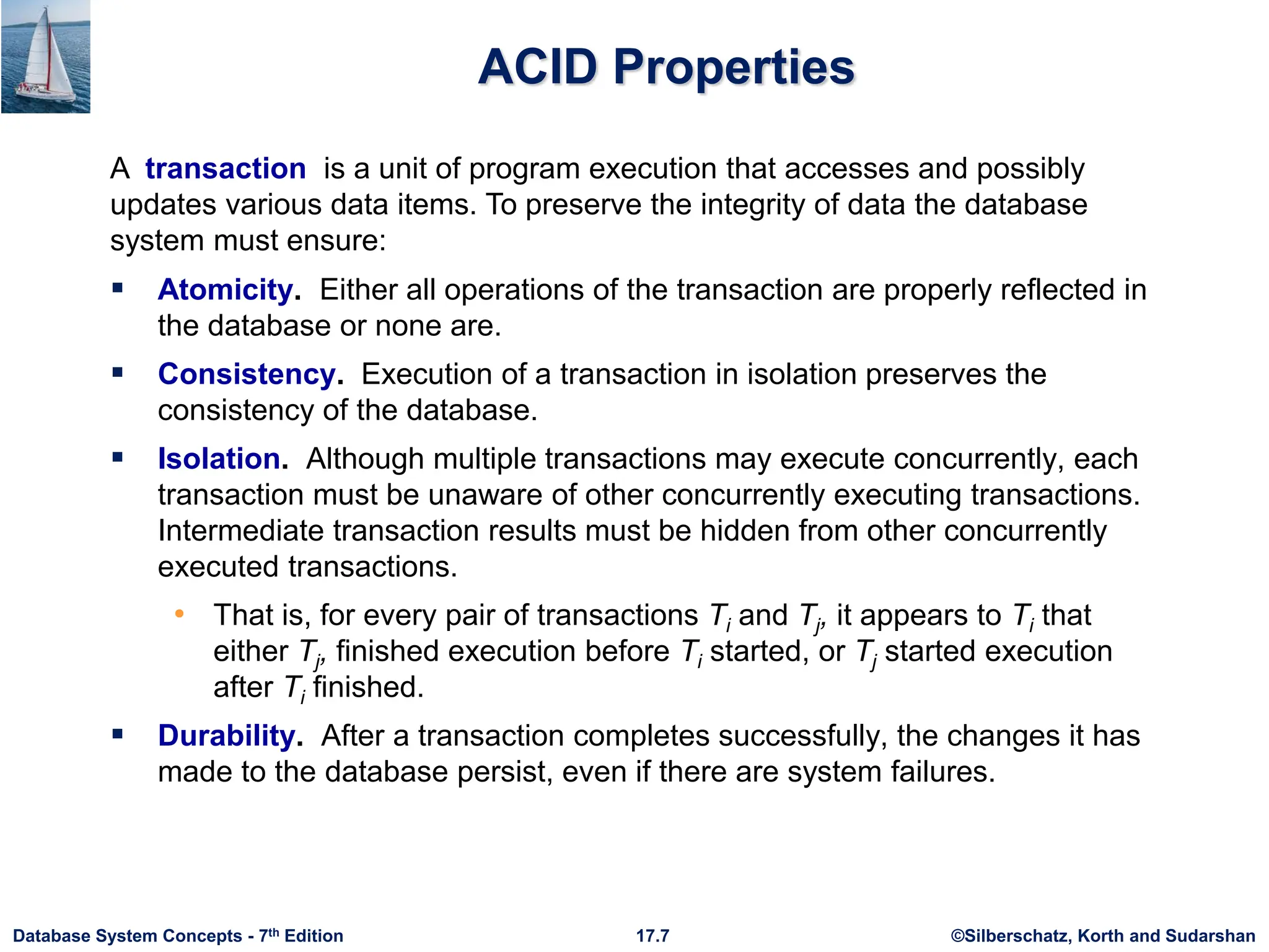 ©Silberschatz, Korth and Sudarshan
17.7
Database System Concepts - 7th Edition
ACID Properties
 Atomicity. Either all operations of the transaction are properly reflected in
the database or none are.
 Consistency. Execution of a transaction in isolation preserves the
consistency of the database.
 Isolation. Although multiple transactions may execute concurrently, each
transaction must be unaware of other concurrently executing transactions.
Intermediate transaction results must be hidden from other concurrently
executed transactions.
• That is, for every pair of transactions Ti and Tj, it appears to Ti that
either Tj, finished execution before Ti started, or Tj started execution
after Ti finished.
 Durability. After a transaction completes successfully, the changes it has
made to the database persist, even if there are system failures.
A transaction is a unit of program execution that accesses and possibly
updates various data items. To preserve the integrity of data the database
system must ensure:
 