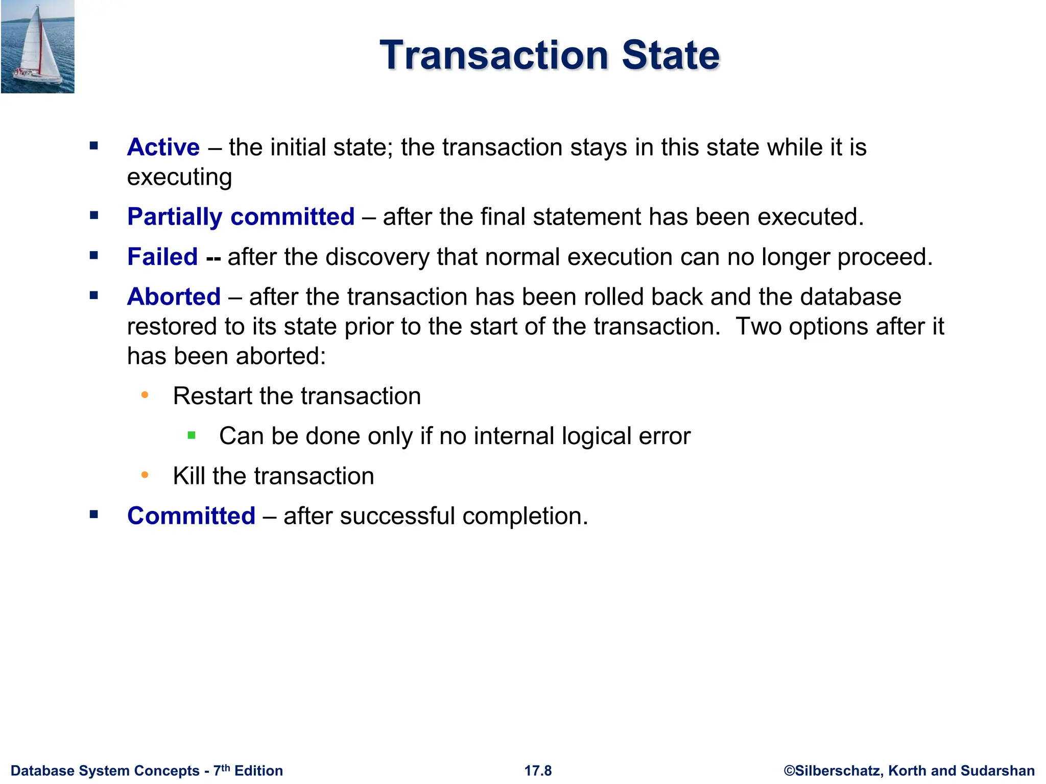 ©Silberschatz, Korth and Sudarshan
17.8
Database System Concepts - 7th Edition
Transaction State
 Active – the initial state; the transaction stays in this state while it is
executing
 Partially committed – after the final statement has been executed.
 Failed -- after the discovery that normal execution can no longer proceed.
 Aborted – after the transaction has been rolled back and the database
restored to its state prior to the start of the transaction. Two options after it
has been aborted:
• Restart the transaction
 Can be done only if no internal logical error
• Kill the transaction
 Committed – after successful completion.
 