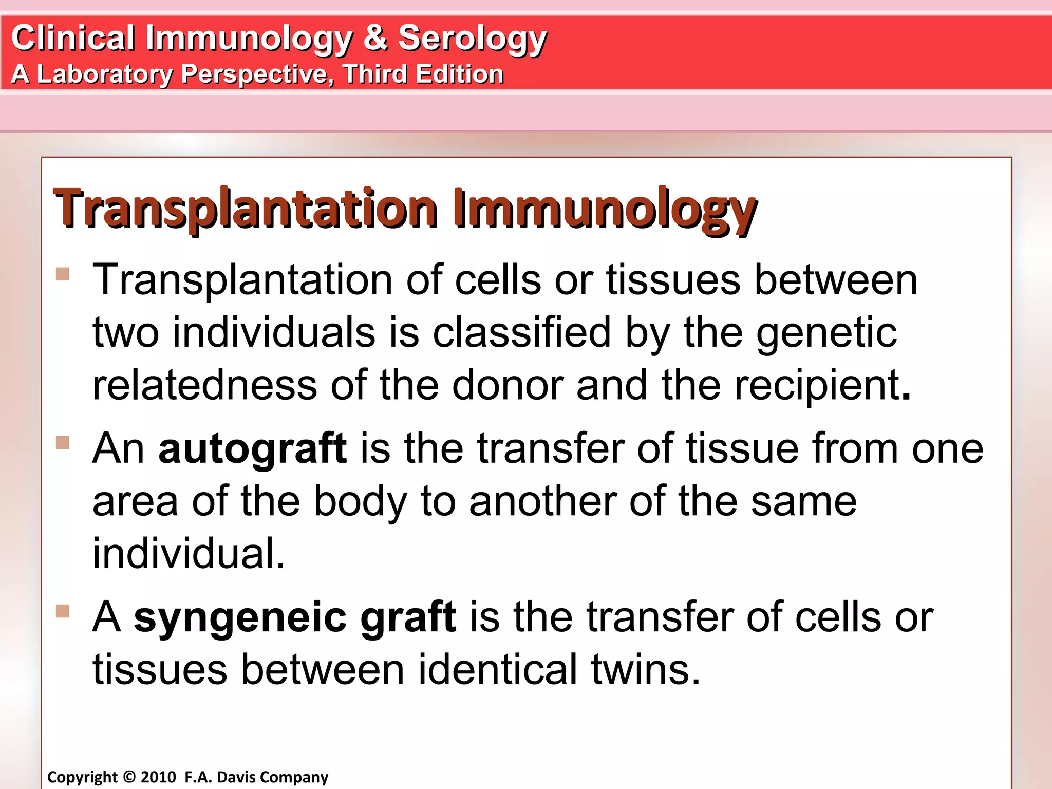 Clinical Immunology & SerologyClinical Immunology & Serology
A Laboratory Perspective, Third EditionA Laboratory Perspective, Third Edition
Copyright © 2010 F.A. Davis Company
Transplantation ImmunologyTransplantation Immunology
 Transplantation of cells or tissues between
two individuals is classified by the genetic
relatedness of the donor and the recipient.
 An autograft is the transfer of tissue from one
area of the body to another of the same
individual.
 A syngeneic graft is the transfer of cells or
tissues between identical twins.
 