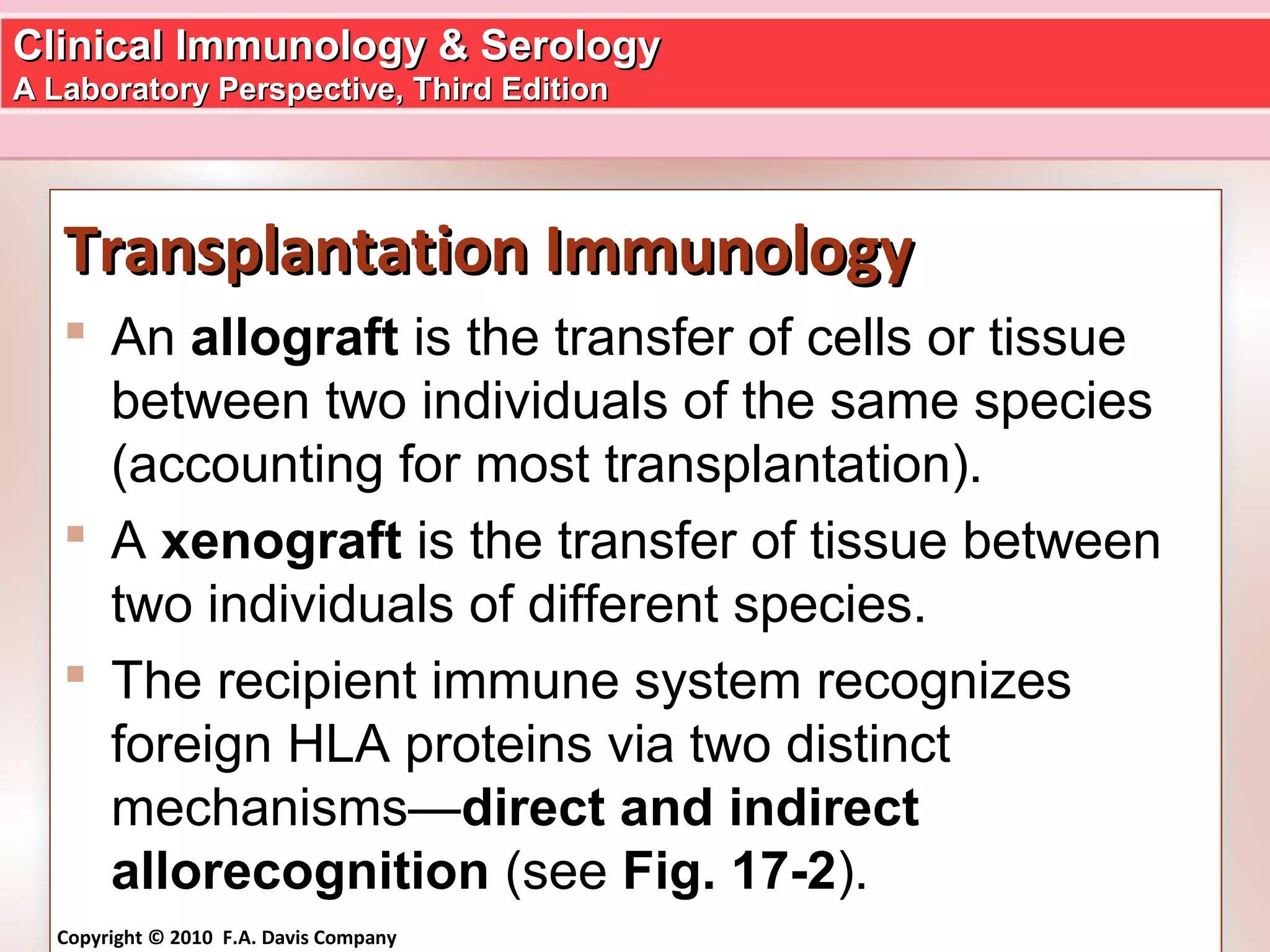 Clinical Immunology & SerologyClinical Immunology & Serology
A Laboratory Perspective, Third EditionA Laboratory Perspective, Third Edition
Copyright © 2010 F.A. Davis Company
Transplantation ImmunologyTransplantation Immunology
 An allograft is the transfer of cells or tissue
between two individuals of the same species
(accounting for most transplantation).
 A xenograft is the transfer of tissue between
two individuals of different species.
 The recipient immune system recognizes
foreign HLA proteins via two distinct
mechanisms—direct and indirect
allorecognition (see Fig. 17-2).
 