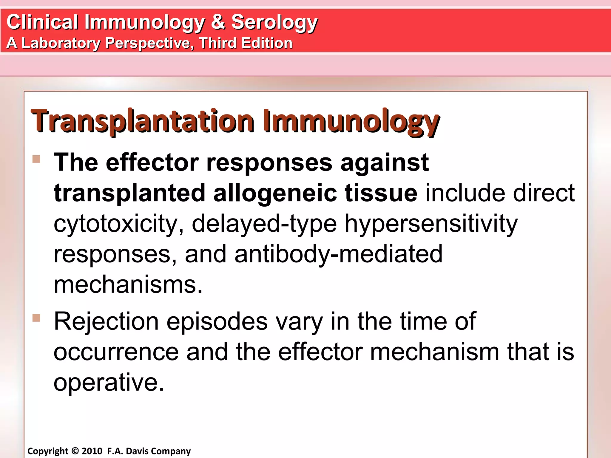 Clinical Immunology & SerologyClinical Immunology & Serology
A Laboratory Perspective, Third EditionA Laboratory Perspective, Third Edition
Copyright © 2010 F.A. Davis Company
Transplantation ImmunologyTransplantation Immunology
 The effector responses against
transplanted allogeneic tissue include direct
cytotoxicity, delayed-type hypersensitivity
responses, and antibody-mediated
mechanisms.
 Rejection episodes vary in the time of
occurrence and the effector mechanism that is
operative.
 