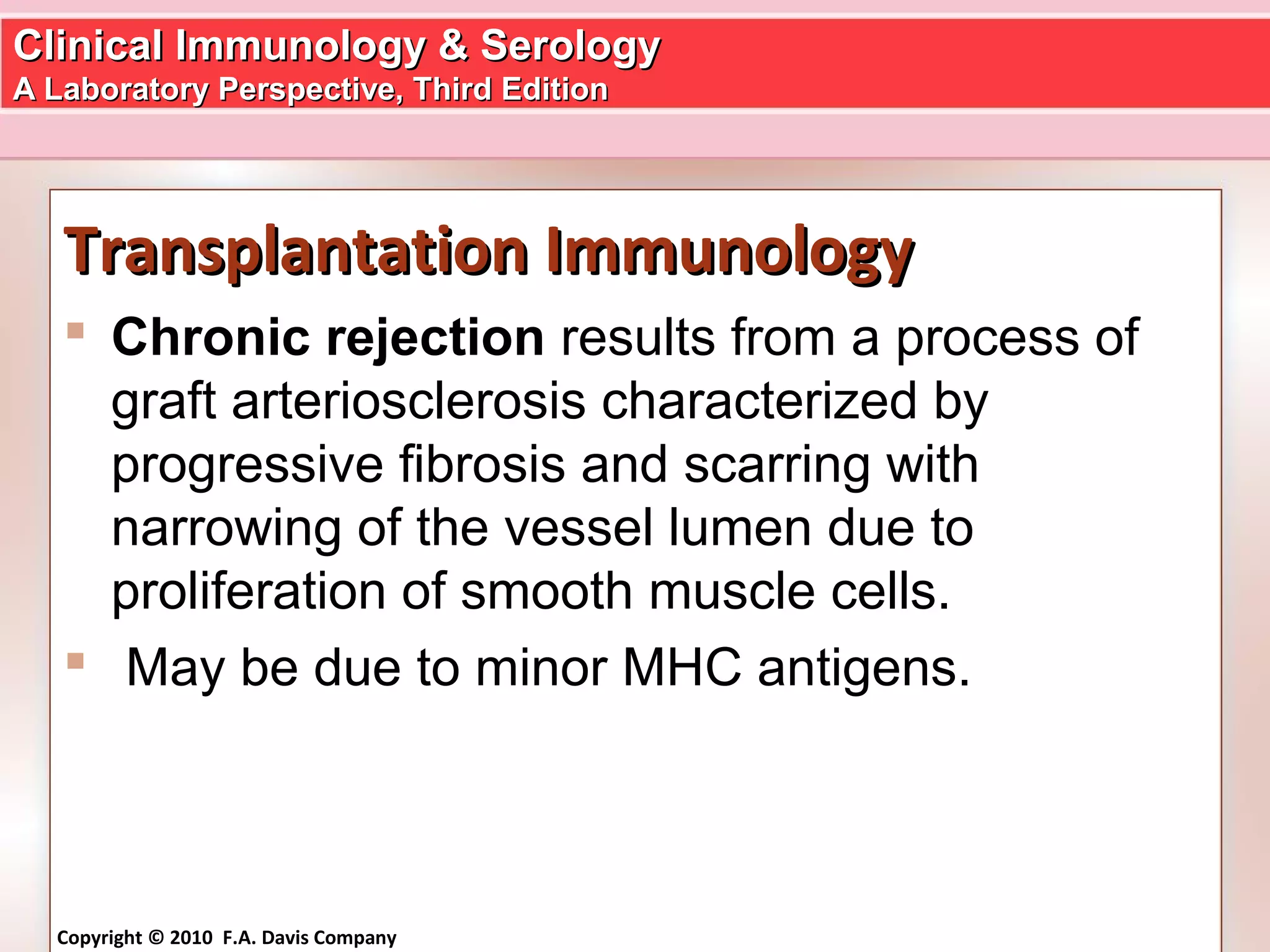 Clinical Immunology & SerologyClinical Immunology & Serology
A Laboratory Perspective, Third EditionA Laboratory Perspective, Third Edition
Copyright © 2010 F.A. Davis Company
Transplantation ImmunologyTransplantation Immunology
 Chronic rejection results from a process of
graft arteriosclerosis characterized by
progressive fibrosis and scarring with
narrowing of the vessel lumen due to
proliferation of smooth muscle cells.
 May be due to minor MHC antigens.
 