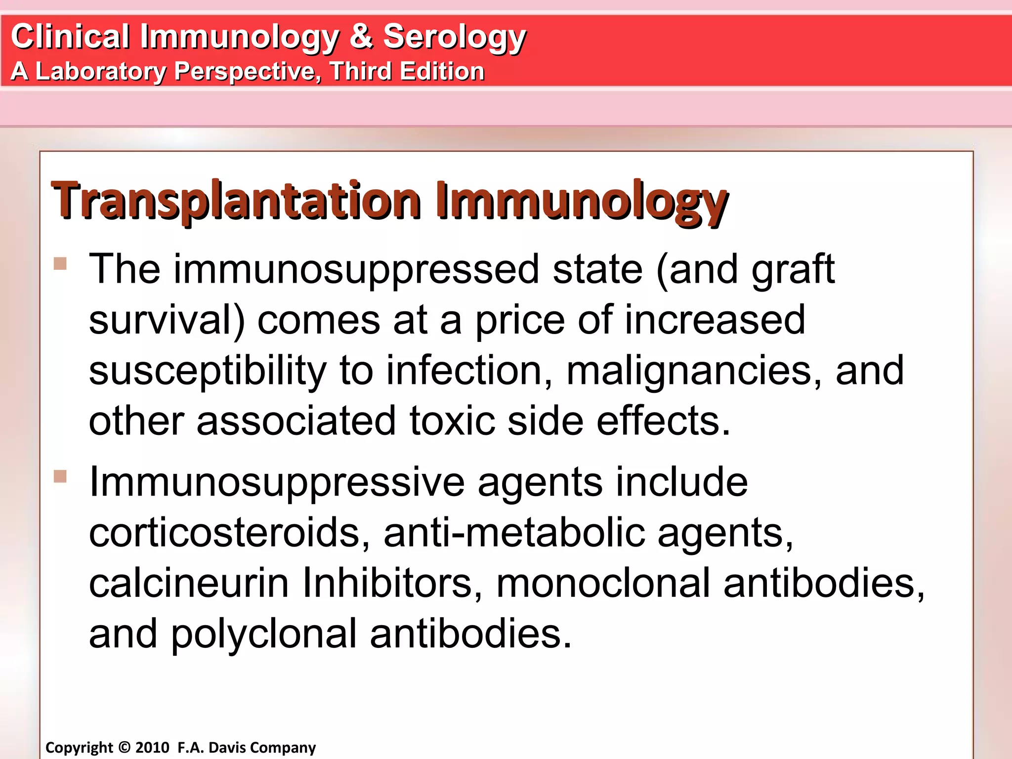 Clinical Immunology & SerologyClinical Immunology & Serology
A Laboratory Perspective, Third EditionA Laboratory Perspective, Third Edition
Copyright © 2010 F.A. Davis Company
Transplantation ImmunologyTransplantation Immunology
 The immunosuppressed state (and graft
survival) comes at a price of increased
susceptibility to infection, malignancies, and
other associated toxic side effects.
 Immunosuppressive agents include
corticosteroids, anti-metabolic agents,
calcineurin Inhibitors, monoclonal antibodies,
and polyclonal antibodies.
 